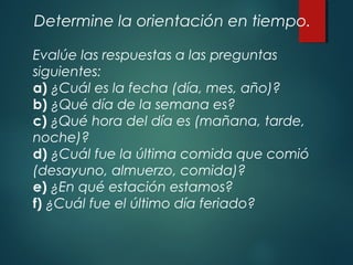 Determine la orientación en tiempo.
Evalúe las respuestas a las preguntas
siguientes:
a) ¿Cuál es la fecha (día, mes, año)?
b) ¿Qué día de la semana es?
c) ¿Qué hora del día es (mañana, tarde,
noche)?
d) ¿Cuál fue la última comida que comió
(desayuno, almuerzo, comida)?
e) ¿En qué estación estamos?
f) ¿Cuál fue el último día feriado?
 