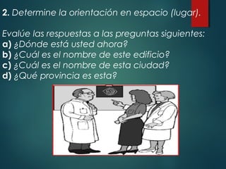 2. Determine la orientación en espacio (lugar).
Evalúe las respuestas a las preguntas siguientes:
a) ¿Dónde está usted ahora?
b) ¿Cuál es el nombre de este edificio?
c) ¿Cuál es el nombre de esta ciudad?
d) ¿Qué provincia es esta?
 