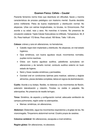 Examen Físico: Céfalo – Caudal
Paciente femenino normo lineo que deambula sin dificultad, fascie y marcha
característicos de proceso patológico con trastorno mental. Guarda decúbito
activo indiferente. Pelos de buena implantación y distribución normal. No
alopecias. Uñas con estrías longitudinales, no lúnulas, no Onicomicosis. Piel
acorde a su edad, raza y sexo. No manchas ni lunares. No presencia de
circulación colateral. Tejido Celular Subcutáneo no infiltrado. Temperatura: 36, 8
Oc. Peso habitual: 172 libras. Peso actual; 160 libras. Talla: 1.68 cms.
Cabeza: cráneo y cara sin alteraciones, no hematomas.
 Cabello negro bien implantado y distribuido. No alopecias, en mal estado
higiénico.
 Ojos simétricos, con buena agudeza visual, movimientos normales,
pupilas normo reactivas.
 Oídos con buena agudeza auditiva, pabellones auriculares sin
alteraciones y de tamaño normal, conducto auditivo externo en buen
estado de higiene.
 Nariz y fosas nasales simétricas y permeables.
 Cavidad oral en condiciones óptimas para masticar, saborea y deglute
alimentos, piezas dentales completas, labios sin signos de deshidratación.
Cuello: Acorde a su biotipo, flexible, no doloroso a los movimientos de flexión,
extensión lateralización y rotación. Tiroides no visible ni palpable. No
adenopatías. No presencia de resalto laríngeo.
Tórax: Simétrico, de aspecto y configuración normal, adecuada ventilación de
campos pulmonares, región axilar no adenopatías.
 Mamas: simétricas, sin alteraciones.
Abdomen: Distendido, sigue los movimientos respiratorios y el golpe de tos. No
viceromegalia. Timpanismo abdominal normal. Cicatriz propia de cesárea.
Columna vertebral: Sin alteraciones, escapulas a nivel simétrico.
Región glútea: Sin alteraciones, no abscesos.
 