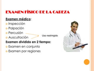 EXAMEN FÌSICO DE LA CABEZA
Examen médico:
 Inspección
 Palpación
 Percusión
Uso restringido
 Auscultación
Examen dividido en 2 tiempo:
 Examen en conjunto
 Examen por regiones

 