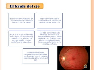 El fondo del ojo

Es conveniente realizarlo en
un cuarto obscuro de modo
que la pupila se dilate.

El paciente debe estar
comodamente sentado, el
médico de pie frente a él.

Es útil que el ojo examinado
este dirijido hacia adrento y
arriba todo el tiempo que
sea necesario. Procure
pestañar menos posible.

Médico con ambos ojos
abiertos, de modo que
mientras el uno mira a través
del lente del oftalmoscopio,
el otro controla que la luz
incida correctamente en la
pupila y no fuera.

Lo primero que suele
reconocerse a traves de la
pupila negra es una zona de
color rosado-rojizo, fondo del
ojo.

 