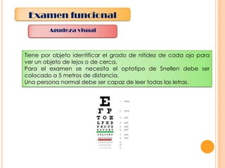 Examen funcional
Agudeza visual

Tiene por objeto identificar el grado de nitidez de cada ojo para
ver un objeto de lejos o de cerca.
Para el examen se necesita el optotipo de Snellen debe ser
colocado a 5 metros de distancia.
Una persona normal debe ser capaz de leer todas las letras.

 