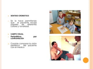









SENTIDO CROMÁTICO

Se lo hace permitiendo
que el paciente escoja
papeles
de
diferentes
colores y tonalidad

CAMPO VISUAL

Perimétrica
confrontación

por

Consiste comparar la visión
periférica
del paciente
con el medico

 