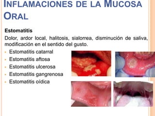 INFLAMACIONES DE LA MUCOSA
ORAL
Estomatitis
Dolor, ardor local, halitosis, sialorrea, disminución de saliva,
modificación en el sentido del gusto.
 Estomatitis catarral
 Estomatitis aftosa
 Estomatitis ulcerosa
 Estomatitis gangrenosa
 Estomatitis oídica

 