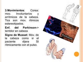 3.Movimientos:
Corea:
mov.
Involuntarios
y
arrítmicos de la cabeza.
Tics son mov. rítmicos
estereotipados.
Enf.
del
Parkinson->
temblor en cabeza
Signo de Musset: Mov. de
la cabeza como si el
paciente
dijera
SI
rìtmicamente con el pulso.

 