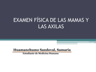 EXAMEN FÍSICA DE LAS MAMAS Y
LAS AXILAS
Huamanchumo Sandoval, Samaria
Estudiante de Medicina Humana
 