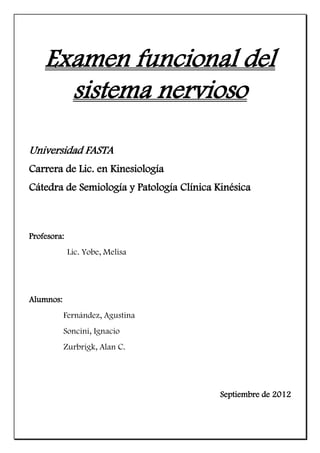 Examen funcional del
      sistema nervioso

Universidad FASTA
Carrera de Lic. en Kinesiología
Cátedra de Semiología y Patología Clínica Kinésica



Profesora:
             Lic. Yobe, Melisa




Alumnos:
           Fernández, Agustina
           Soncini, Ignacio
           Zurbrigk, Alan C.




                                           Septiembre de 2012
 