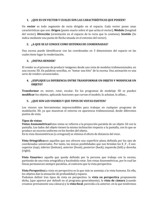 1. ¿QUE ES UN VECTOR Y CUALES SON LAS CARACTERÍSTICAS QUE POSEEN?
Un vector es todo segmento de recta dirigido en el espacio. Cada vector posee unas
características que son: Origen (punto exacto sobre el que actúa el vector), Módulo (longitud
del vector), Dirección (orientación en el espacio de la recta que lo contiene), Sentido (Se
indica mediante una punta de flecha situada en el extremo del vector).
2. ¿A QUE SE LE CONOCE COMO SISTEMAS DE COORDENADAS?
Una escena puede identificarse con las coordenadas en 3 dimensiones del espacio en las
cuales tiene lugar la renderización.
3. ¿DEFINA RENDER?
El render es el proceso de producir imágenes desde una vista de modelos tridimensionales, en
una escena 3D. En palabras sencillas, es “tomar una foto” de la escena. Una animación es una
serie de renders secuenciados.
4. ¿EXPLIQUE LA DIFERENCIA ENTRE TRANSFORMAR UN OBJETO Y MODIFICAR UN
OBJETO?
Transformar es: mover, rotar, escalar. En los programas de modelaje 3D se pueden
modificar los objetos, aplicando funciones que curvan el modelo, lo achatan, lo afilan...
5. ¿QUE SON LOS VISORES Y QUE TIPOS DE VISTAS EXISTEN?
Los visores son herramientas imprescindibles para trabajar en cualquier programa de
modelación 3D, ya que muestran el entorno en apariencia tridimensional, desde diferentes
puntos de vista.
Tipos de vistas:
Vistas AxonométricasEstas vistas se refieren a la proyección paralela de un objeto 3d con la
pantalla. Los lados del objeto tienen la misma inclinación respecto a la pantalla, con lo que se
produce un escorzo uniforme en los bordes del objeto.
En la vista Axonométricas (u ortogonal) se elimina el efecto de distancia del visor.
Vista Ortográficason aquellas que nos ofrecen una superficie plana definida por los ejes de
coordenadas universales. Por tanto, las únicas posibilidades que nos brindan los X ,Y , Z son:
superior (top), inferior (bottom), anterior (front), posterior (back), izquierda (left) y derecha
(right).
Vista Usuarioes aquella que queda definida por la persona que trabaja con la escena,
partiendo de una vista ortográfica y haciéndola rotar. Son vistas Axonométricas, por lo cual las
líneas permanecen siempre paralelas, al contrario que la vista perspectiva
Vista PerspectivaLa vista en perspectiva es la que más se asemeja a la vista humana. En ella,
los objetos dan la sensación de profundidad y espacio.
Podemos definir tres tipos de vista en perspectiva: la vista en perspectiva propiamente
dicha, (que aparece por default en el programa generalmente), la vista de cámara (cuando
creamos previamente una cámara) y la vista focal, parecida a la anterior, en la que tendremos
 