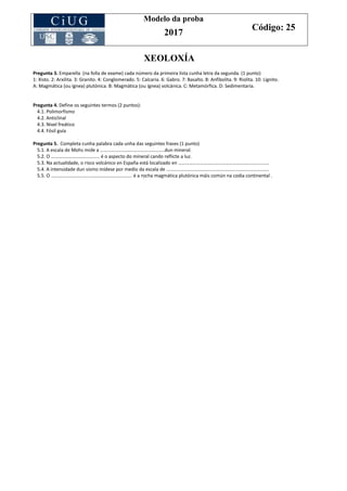 Modelo da proba
2017
Código: 25
XEOLOXÍA
Pregunta 3. Emparella (na folla de exame) cada número da primeira lista cunha letra da segunda. (1 punto)
1: Xisto. 2: Arxilita. 3: Granito. 4: Conglomerado. 5: Calcaria. 6: Gabro. 7: Basalto. 8: Anfibolita. 9: Riolita. 10: Lignito.
A: Magmática (ou ígnea) plutónica. B: Magmática (ou ígnea) volcánica. C: Metamórfica. D: Sedimentaria.
Pregunta 4. Define os seguintes termos (2 puntos):
4.1. Polimorfismo
4.2. Anticlinal
4.3. Nivel freático
4.4. Fósil guía
Pregunta 5. Completa cunha palabra cada unha das seguintes frases (1 punto)
5.1. A escala de Mohs mide a ………….……………..…………………..dun mineral.
5.2. O ……………..………………….. é o aspecto do mineral cando reflicte a luz.
5.3. Na actualidade, o risco volcánico en España está localizado en …………………………………………………………………
5.4. A intensidade dun sismo mídese por medio da escala de ………………………………………………………………………….
5.5. O ……………………………..………………………….. é a rocha magmática plutónica máis común na codia continental .
 