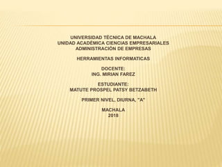 UNIVERSIDAD TÉCNICA DE MACHALA
UNIDAD ACADÉMICA CIENCIAS EMPRESARIALES
ADMINISTRACIÓN DE EMPRESAS
HERRAMIENTAS INFORMATICAS
DOCENTE:
ING. MIRIAN FAREZ
ESTUDIANTE:
MATUTE PROSPEL PATSY BETZABETH
PRIMER NIVEL, DIURNA, "A"
MACHALA
2018
 