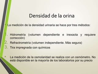 Densidad de la orina
• La medición de la densidad urinaria se hace por tres métodos:
1. Hidrometría (volumen dependiente e inexacta y requiere
corrección)
2. Refractrometría (volumen independiente. Más segura)
3. Tira impregnada con químicos
• La medición de la osmolaridad se realiza con un osmómetro. No
está disponible en la mayoría de los laboratorios por su precio
 