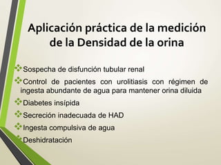 Aplicación práctica de la medición
de la Densidad de la orina
Sospecha de disfunción tubular renal
Control de pacientes con urolitiasis con régimen de
ingesta abundante de agua para mantener orina diluida
Diabetes insípida
Secreción inadecuada de HAD
Ingesta compulsiva de agua
Deshidratación
 