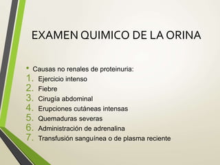 EXAMEN QUIMICO DE LA ORINA
• Causas no renales de proteinuria:
1. Ejercicio intenso
2. Fiebre
3. Cirugía abdominal
4. Erupciones cutáneas intensas
5. Quemaduras severas
6. Administración de adrenalina
7. Transfusión sanguínea o de plasma reciente
 