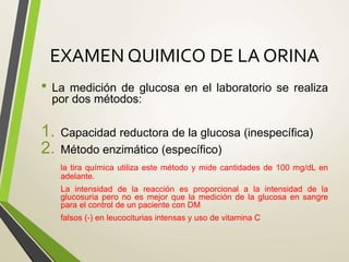 EXAMEN QUIMICO DE LA ORINA
• La medición de glucosa en el laboratorio se realiza
por dos métodos:
1. Capacidad reductora de la glucosa (inespecífica)
2. Método enzimático (específico)
la tira química utiliza este método y mide cantidades de 100 mg/dL en
adelante.
La intensidad de la reacción es proporcional a la intensidad de la
glucosuria pero no es mejor que la medición de la glucosa en sangre
para el control de un paciente con DM
falsos (-) en leucociturias intensas y uso de vitamina C
 