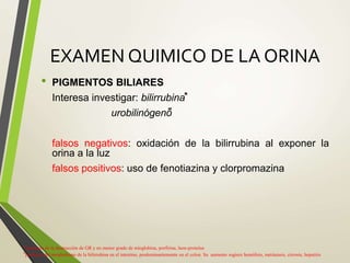 EXAMEN QUIMICO DE LA ORINA
• PIGMENTOS BILIARES
Interesa investigar: bilirrubina⃰
urobilinógeno͌
falsos negativos: oxidación de la bilirrubina al exponer la
orina a la luz
falsos positivos: uso de fenotiazina y clorpromazina
⃰ producto de la destrucción de GR y en menor grado de mioglobina, porfirina, hem-proteína
͌ producto del metabolismo de la bilirrubina en el intestino, predominantemente en el colon. Su aumento sugiere hemólisis, metástasis, cirrosis, hepatitis
 