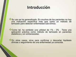 Introducción
Su uso se ha generalizado. En muchos de los pacientes no hay
una indicación específica más que como un método de
tamizado para detectar enfermedad sub-clínica.
Como tal, ha exhibido una utilidad de 1% - 3% . Tiene una
aplicación práctica como método de tamizado en pacientes
diabéticos y en embarazadas.
En otros casos, sirve para confirmar o descartar hipótesis
clínicas o seguimiento de una enfermedad ya conocida.
 