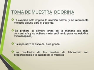 TOMA DE MUESTRA DE ORINA
El examen sólo implica la micción normal y no representa
molestia alguna para el paciente.
Se prefiere la primera orina de la mañana (es más
concentrada y se obtiene mejor sedimento para los estudios
microscópicos).
Es imperativo el aseo del área genital.
Los resultados de las pruebas de laboratorio son
proporcionales a la calidad de la muestra
 
