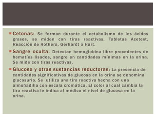  Cetonas: Se forman durante el cetabolismo de los ácidos
grasos, se miden con tiras reactivas, Tabletas Acetest,
Reacción de Rothera, Gerhardt o Hart.
 Sangre oculta: Detectan hemoglobina libre procedentes de
hematíes lisados, sangre en cantidades mínimas en la orina.
Se mide con tiras reactivas.
 Glucosa y otras sustancias reductoras: La presencia de
cantidades significativas de glucosa en la orina se denomina
glucosuria. Se utiliza una tira reactiva hecha con una
almohadilla con escala cromática. El color al cual cambia la
tira reactiva le indica al médico el nivel de glucosa en la
orina.
 