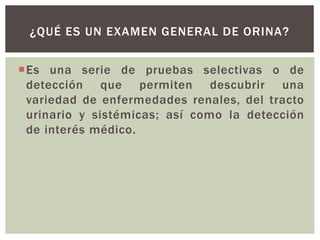 Es una serie de pruebas selectivas o de
detección que permiten descubrir una
variedad de enfermedades renales, del tracto
urinario y sistémicas; así como la detección
de interés médico.
¿QUÉ ES UN EXAMEN GENERAL DE ORINA?
 
