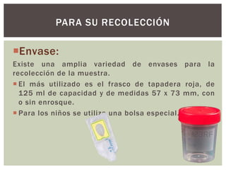 Envase:
Existe una amplia variedad de envases para la
recolección de la muestra.
 El más utilizado es el frasco de tapadera roja, de
125 ml de capacidad y de medidas 57 x 73 mm, con
o sin enrosque.
 Para los niños se utiliza una bolsa especial.
PARA SU RECOLECCIÓN
 