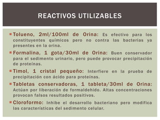  Tolueno, 2ml/100ml de Orina: Es efectivo para los
constituyentes químicos pero no contra las bacterias ya
presentes en la orina.
 Formalina, 1 gota/30ml de Orina: Buen conservador
para el sedimento urinario, pero puede provocar precipitación
de proteínas.
 Timol, 1 cristal pequeño: Interfiere en la prueba de
precipitación con ácido para proteínas.
 Tabletas conservadoras, 1 tableta/30ml de Orina:
Actúan por liberación de formaldehido. Altas concentraciones
provocan falsos resultados positivos.
 Cloroformo: Inhibe el desarrollo bacteriano pero modifica
las características del sedimento celular.
REACTIVOS UTILIZABLES
 