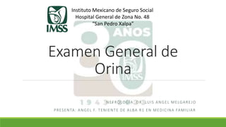 Examen General de
Orina
NEFROLOGÍA: DR. LUIS ANGEL MELGAREJO
PRESENTA: ANGEL F. TENIENTE DE ALBA R1 EN MEDICINA FAMILIAR
Instituto Mexicano de Seguro Social
Hospital General de Zona No. 48
“San Pedro Xalpa”
 