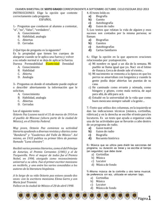 EXAMEN BIMESTRAL DE SEXTO GRADO CORRESPONDIENTE A SEPTIEMBRE-OCTUBRE. CICLO ESCOLAR 2012-2013
Página1
INSTRUCCIONES: Elige la opción que conteste
correctamente cada pregunta.
ESPAÑOL
1.- Preguntas que conducen al alumno a contestar,
“si”, “no”, “falso”, “verdadero”.
A. Conocimiento
B. Habilidad, analogía
C. Abiertas
D. Cerradas
2-Qué tipo de pregunta es la siguiente?
Es la propiedad que tienen los cuerpos de
alargarse cuando se le aplica una fuerza y volver
a su estado normal si se deja de aplicar la fuerza.
Dureza Permeabilidad Elasticidad Densidad
A. Conocimiento
B. Habilidad
C. Abierta
D. Analogía
3.- Preguntas en donde el estudiante puede explicar
o describir abiertamente la información que le
solicitan.
A. Conocimiento
B. Habilidad, analogía
C. Abiertas
D. Cerradas
Lee el siguiente texto:
Octavio Paz Lozano nació el 31 de marzo de 1914 en
el pueblo de Mixcoac (ahora parte de la ciudad de
México), en el Distrito Federal.
Muy joven, Octavio Paz comienza su actividad
literariaayudando adiversasrevistas y diarios como
"Bandaral" y "Cuadernos del Valle de México". Así
mismo, en 1933 publica su primer libro de poemas
llamado "Luna silvestre".
Recibió variospremiosliterarios,como eldelPríncipe
de Asturias, el Premio Cervantes (1981) y el de
Tocqueville. Pero el mayor de todos fue el Premio
Nobel, en 1990, otorgado como reconocimiento
universal a su obra. Fue el primer escritor mexicano
en recibirlo, y uno entre los varios concedidos a los
autores de la literatura hispánica.
A lo largo de su vida Octavio paz estuvo casado dos
veces: con la escritora mexicana Elena Garro y con
Marie José Tramini.
Fallece en la ciudad de México el 20 de abril 1998.
4.-El texto leído es:
a) Biografía
b) Cuento
c) Autobiografía
d) Guion de radio
5.-Los textos que relatan la vida de alguien y esos
sucesos son contados por la misma persona; se
llaman:
a) Biografías
b) Cuentos
c) Autobiografías
d) Cartas familiares
6.- Elige la opción en la que aparecen oraciones
relacionadas por yuxtaposición.
a) Mi nombre es igual a un día de la semana. Mi
pueblo se llama igual que yo. Nací en el Istmo
de Oaxaca. Cerca de donde sale el viento...
b) Mi nacimiento se remonta a la época en que los
perros se amarraban con longaniza y cuando la
gente podía dejar abiertas las puestas de su
casa.
c) He caminado como errante y nómada, como
húngaro y gitano, como mala noticia, de aquí
para allá, de allá para acá.
d) Estudié en la universidad de la vida que como
buen mexicano siempre saludé a la gente…
7.-Texto que utiliza dos columnas, en la izquierda se
dan las indicaciones técnicas (música, cortinillas,
rúbricas) y en la derecha se escribe el texto para los
locutores. Es un texto que ayuda a organizar cada
una de las actividades que se llevarán a cabo dentro
de un programa de radio.
a) Guion teatral
b) Guion de radio
c) Biografía
d) Recuento histórico
8.- Música que se utiliza para dividir las secciones del
programa, su duración es breve y se escribe el tiempo
(en segundos) que debe durar.
a) Cortinillas
b) Música
c) Locutor
d) Música de fondo
9.-Misma música de la cortinilla u otro tema musical,
de preferencia sin voz, utilizada en volumen bajo.
a) Cortinillas
b) Música
c) Locutor
d) Música de fondo
 