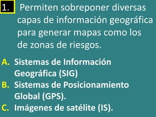 1. Permiten sobreponer diversas
capas de información geográfica
para generar mapas como los
de zonas de riesgos.
A. Sistemas de Información
Geográfica (SIG)
B. Sistemas de Posicionamiento
Global (GPS).
C. Imágenes de satélite (IS).
 