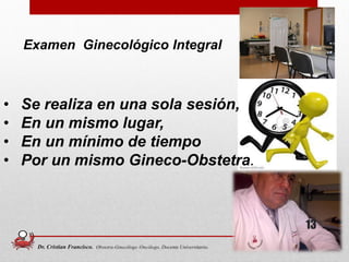 Examen Ginecológico Integral
13
• Se realiza en una sola sesión,
• En un mismo lugar,
• En un mínimo de tiempo
• Por un mismo Gineco-Obstetra.
Dr. Cristian Francisco. Obstetra-Ginecólogo /Oncólogo. Docente Universitario.
 