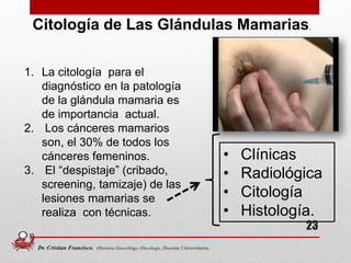 23
Citología de Las Glándulas Mamarias.
1. La citología para el
diagnóstico en la patología
de la glándula mamaria es
de importancia actual.
2. Los cánceres mamarios
son, el 30% de todos los
cánceres femeninos.
3. El “despistaje” (cribado,
screening, tamizaje) de las
lesiones mamarias se
realiza con técnicas.
• Clínicas
• Radiológica
• Citología
• Histología.
Dr. Cristian Francisco. Obstetra-Ginecólogo /Oncólogo. Docente Universitario.
 