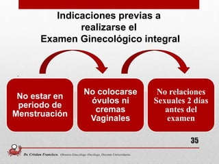 .
Indicaciones previas a
realizarse el
Examen Ginecológico integral
No estar en
periodo de
Menstruación
No colocarse
óvulos ni
cremas
Vaginales
No relaciones
Sexuales 2 días
antes del
examen
35
Dr. Cristian Francisco. Obstetra-Ginecólogo /Oncólogo. Docente Universitario.
 
