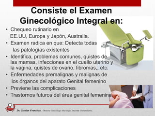 Consiste el Examen
Ginecológico Integral en:
• Chequeo rutinario en
EE.UU, Europa y Japón, Australia.
• Examen radica en que: Detecta todas
las patologías existentes
• Identifica, problemas comunes, quistes de
las mamas, infecciones en el cuello uterino y
la vagina, quistes de ovario, fibromas,, etc.
• Enfermedades premalignas y malignas de
los órganos del aparato Genital femenino
• Previene las complicaciones
• Trastornos futuros del área genital femenina.
4
Dr. Cristian Francisco. Obstetra-Ginecólogo /Oncólogo. Docente Universitario.
 