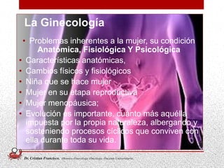 • Problemas inherentes a la mujer, su condición
Anatómica, Fisiológica Y Psicológica
• Características anatómicas,
• Cambios físicos y fisiológicos
• Niña que se hace mujer
• Mujer en su etapa reproductiva
• Mujer menopáusica;
• Evolución es importante, cuánto más aquélla
impuesta por la propia naturaleza, albergando y
sosteniendo procesos cíclicos que conviven con
ella durante toda su vida.
5
La Ginecología
Dr. Cristian Francisco. Obstetra-Ginecólogo /Oncólogo. Docente Universitario.
 
