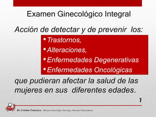 Acción de detectar y de prevenir los:
•Trastornos,
•Alteraciones,
•Enfermedades Degenerativas
•Enfermedades Oncológicas
que pudieran afectar la salud de las
mujeres en sus diferentes edades.
7
Examen Ginecológico Integral
Dr. Cristian Francisco. Obstetra-Ginecólogo /Oncólogo. Docente Universitario.
 