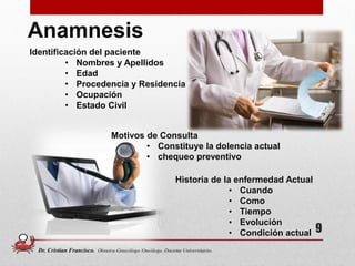 9
Anamnesis
Identificación del paciente
• Nombres y Apellidos
• Edad
• Procedencia y Residencia
• Ocupación
• Estado Civil
Motivos de Consulta
• Constituye la dolencia actual
• chequeo preventivo
Historia de la enfermedad Actual
• Cuando
• Como
• Tiempo
• Evolución
• Condición actual
Dr. Cristian Francisco. Obstetra-Ginecólogo /Oncólogo. Docente Universitario.
 