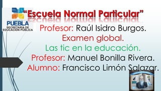 Profesor: Raúl Isidro Burgos.
Examen global.
Las tic en la educación.
Profesor: Manuel Bonilla Rivera.
Alumno: Francisco Limón Salazar.