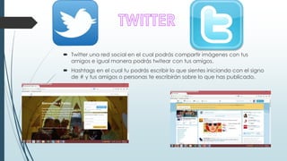  Twitter una red social en el cual podrás compartir imágenes con tus
amigos e igual manera podrás twitear con tus amigos.
Hashtags en el cual tu podrás escribir lo que sientes iniciando con el signo
de # y tus amigos o personas te escribirán sobre lo que has publicado.