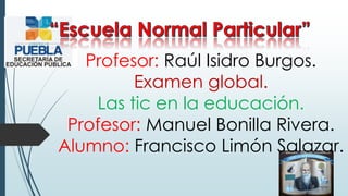 Profesor: Raúl Isidro Burgos.
Examen global.
Las tic en la educación.
Profesor: Manuel Bonilla Rivera.
Alumno: Francisco Limón Salazar.
 