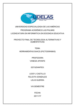 UNIVERSIDAD ESPECIALIZADA DE LAS AMÉRICAS
PROGRAMA ACÁDÉMICO LAS PALMAS
LICENCIATURA EN INFORMÁTICA EN DOCENCIA EDUCATIVA
PROYECTO FINAL DE TECNOLOGIA ALTERNATIVAS Y
AUMENTATIVAS
TEMA:
HERRAMIENTAS SAACS (PICTOGRAMAS)
PROFESORA
VANESA APONTE
ESTUDIANTES:
LEISY J CASTILLO
FELICITA GONZALES
LELIS GUERRA
VIII.SEMESTRE
FECHA
25/11/17
 