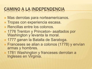 CAMINO A LA INDEPENDENCIA
 Mas derrotas para norteamericanos.
 Tropas con experiencia escasa.
 Rencillas entre los colonos.
 1776 Trenton y Princeton- asaltados por
Washington y levanta la moral.
 1777 ganan la Batalla de Saratoga.
 Franceses se alian a colonos (1778) y envían
armas y hombres.
 1781 Washington y franceses derrotan a
Ingleses en Virginia.
 