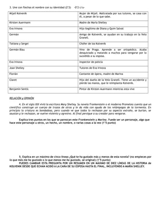 3. Une con flechas el nombre con su identidad (2’2) -0’2 c/u-
Mijail Kolvenik Mujer de Mijail. Maltratada por sus tutores, se casa con
él, a pesar de lo que sabe.
Kirsten Auermann Madre de María Shelley
Eva Irinova Hijo ilegítimo de Diana y Quim Salvat
Germán Amigo de Kolvenik, se ayudan en su trabajo en la Velo
Granell.
Tatiana y Sergei Chófer de los Kolvenik
Germán Blau Vino de Praga. Aprende a ser ortopédico. Acaba
desquiciado y matando a muchos para vengarse por lo
sucedido a su esposa.
Eva Irinova Inspector de policía
Joan Shelley Tutores de Eva Irinova
Florián Cantante de ópera, madre de Marina
Claret Hijo del dueño de la Velo Granell. Tiene un accidente y
pierde las manos, que le reimplanta Kolvenik.
Benjamín Sentís Pintor de Kirsten Auermann mientras esta vive
RELACIÓN y OPINIÓN
4. En el siglo XIX vivió la escritora Mary Shelley. Su novela Frankenstein o el moderno Prometeo cuenta que un
científico construye un cuerpo de trozos de otros y le da vida con ayuda de los relámpagos de la tormenta. En
principio la criatura es bondadosa, pero cuando ve que todos lo rechazan por su aspecto extraño, se burlan, se
asustan y le rechazan, se vuelve violento y agresivo. Al final persigue a su creador para vengarse.
Explica tres puntos en los que se parezcan este Frankenstein y Marina. Puede ser un personaje, algo que
hace este personaje u otros, un hecho, un nombre, o varias cosas a la vez (1’5 punto)
5. Explica en un máximo de cinco líneas ¿Qué te ha gustado más y menos de esta novela? (no empieces por
lo que más me ha gustado o lo que menos me ha gustado, sé original) (1‘5 punto)
PUEDES CAMBIAR ESTA PREGUNTA POR UN RESUMEN EN UN MÁXIMO DE DIEZ LÍNEAS DE LA HISTORIA de
KOLVENIK DESDE QUE ECHAN ÁCIDO A LA CARA DE SU ESPOSA HASTA EL FINAL, INCLUYENDO A MARÍA SHELLEY.
 