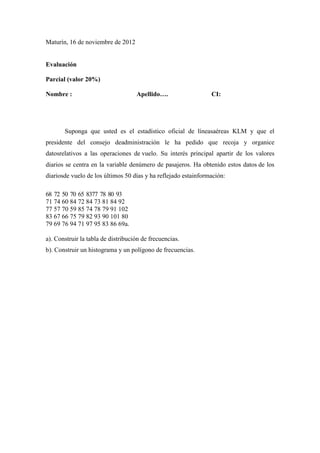 Maturín, 16 de noviembre de 2012


Evaluación

Parcial (valor 20%)

Nombre :                            Apellido….                  CI:




       Suponga que usted es el estadístico oficial de líneasaéreas KLM y que el
presidente del consejo deadministración le ha pedido que recoja y organice
datosrelativos a las operaciones de vuelo. Su interés principal apartir de los valores
diarios se centra en la variable denúmero de pasajeros. Ha obtenido estos datos de los
diariosde vuelo de los últimos 50 días y ha reflejado estainformación:

68 72 50 70 65 8377 78 80 93
71 74 60 84 72 84 73 81 84 92
77 57 70 59 85 74 78 79 91 102
83 67 66 75 79 82 93 90 101 80
79 69 76 94 71 97 95 83 86 69a.

a). Construir la tabla de distribución de frecuencias.
b). Construir un histograma y un polígono de frecuencias.
 