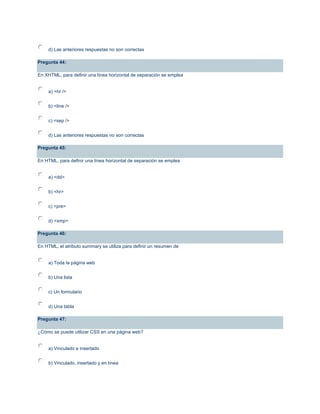 d) Las anteriores respuestas no son correctas
Pregunta 44:
En XHTML, para definir una línea horizontal de separación se emplea
a) <hr />
b) <line />
c) <sep />
d) Las anteriores respuestas no son correctas
Pregunta 45:
En HTML, para definir una línea horizontal de separación se emplea
a) <dd>
b) <hr>
c) <pre>
d) <xmp>
Pregunta 46:
En HTML, el atributo summary se utiliza para definir un resumen de
a) Toda la página web
b) Una lista
c) Un formulario
d) Una tabla
Pregunta 47:
¿Cómo se puede utilizar CSS en una página web?
a) Vinculado e insertado
b) Vinculado, insertado y en línea
 