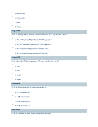 a) Hipervínculos
b) Encabezados
c) Listas
d) Tablas
Pregunta 17:
¿Cuál es el código XHTML correcto para hacer referencia a una hoja de estilo externa?
a) <link rel="stylesheet" type="text/css" href="style.css" />
b) <link rel="stylesheet" type="text/css" href="style.css">
c) <link rel=stylesheet type=text/css href=style.css />
d) <link rel=stylesheet type=text/css href=style.css>
Pregunta 18:
¿Qué etiqueta de HTML se emplea para definir una hoja de estilo interna?
a) <css>
b) <link>
c) <script>
d) <style>
Pregunta 19:
En HTML, la forma correcta de crear un comentario es
a) <-- El comentario -->
b) <--! El comentario !-->
c) <--! El comentario -->
d) <!-- El comentario -->
Pregunta 20:
En HTML, una tabla de datos emplea las siguientes etiquetas
 