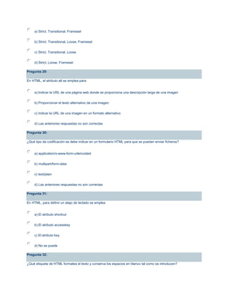 a) Strict, Transitional, Frameset
b) Strict, Transitional, Loose, Frameset
c) Strict, Transitional, Loose
d) Strict, Loose, Frameset
Pregunta 29:
En HTML, el atributo alt se emplea para
a) Indicar la URL de una página web donde se proporciona una descripción larga de una imagen
b) Proporcionar el texto alternativo de una imagen
c) Indicar la URL de una imagen en un formato alternativo
d) Las anteriores respuestas no son correctas
Pregunta 30:
¿Qué tipo de codificación se debe indicar en un formulario HTML para que se puedan enviar ficheros?
a) application/x-www-form-urlencoded
b) multipart/form-data
c) text/plain
d) Las anteriores respuestas no son correctas
Pregunta 31:
En HTML, para definir un atajo de teclado se emplea
a) El atributo shortcut
b) El atributo accesskey
c) El atributo key
d) No se puede
Pregunta 32:
¿Qué etiqueta de HTML formatea el texto y conserva los espacios en blanco tal como se introducen?
 