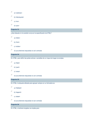 a) <address>
b) <blockquote>
c) <ins>
d) <pre>
Pregunta 33:
¿Qué etiqueta no ha existido nunca en la especificación de HTML?
a) <blink>
b) <font>
c) <strike>
d) Las anteriores respuestas no son correctas
Pregunta 34:
En HTML, para definir las partes activas o sensibles de un mapa de imagen se emplea
a) <field>
b) <part>
c) <area>
d) Las anteriores respuestas no son correctas
Pregunta 35:
En HTML, la etiqueta utilizada para agrupar campos en un formulario es
a) <fieldset>
b) <legend>
c) <label>
d) Las anteriores respuestas no son correctas
Pregunta 36:
En HTML, el atributo longdesc se emplea para
 