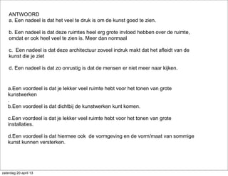 a.Een voordeel is dat je lekker veel ruimte hebt voor het tonen van grote
kunstwerken
.
b.Een voordeel is dat dichtbij de kunstwerken kunt komen.
c.Een voordeel is dat je lekker veel ruimte hebt voor het tonen van grote
installaties.
d.Een voordeel is dat hiermee ook de vormgeving en de vorm/maat van sommige
kunst kunnen versterken.
ANTWOORD
a. Een nadeel is dat het veel te druk is om de kunst goed te zien.
b. Een nadeel is dat deze ruimtes heel erg grote invloed hebben over de ruimte,
omdat er ook heel veel te zien is. Meer dan normaal
c. Een nadeel is dat deze architectuur zoveel indruk makt dat het afleidt van de
kunst die je ziet
d. Een nadeel is dat zo onrustig is dat de mensen er niet meer naar kijken.
zaterdag 20 april 13
 