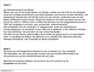 tekst 3
De bouw van het Guggenheim Museum is een voorbeeld van 'city marketing'
Het neerzetten van zo'n spectaculair museum kan een positief effect hebben op
de economie en op het culturele klimaat van een stad.
Beschrijf een positieve effecten van de bouw van zo'n museum op de
economie van een stad.
Tekst 3
De stadsvernieuwing van Bilbao
Bilbao, een van de vier grote steden van Spanje, maakte aan het eind van de twintigste
eeuw een ernstige economische crisis door waardoor veel mensen de stad uittrokken. Het
stadsbestuur besloot toen dat het tijd werd voor een nieuwe, modernere koers en dat
Bilbao leefbaarder moest worden. Naast het realiseren van beter openbaar vervoer (de
komst van metro in 1995 en tram in 2002) was de bouw van het Guggenheimmuseum in
1997 een hoogtepunt van deze, zeer succesvolle, stadsvernieuwing.
Het ontwikkelen van een 'landmark' of 'vlaggenschip', zoals een opzienbarend
(museum)gebouw, om activiteiten in een stad aan te wakkeren is een bekend onderdeel
van 'city marketing', het promoten van een stad of stadsdeel.
Het idee om een stad te verlevendigen door middel van gericht kunst- en cultuurbeleid
werd, in navolging van Bilbao, ook gebruikt in o.a. Seattle (VS), Barcelona (Spanje),
Glasgow (Schotland), Lille (Frankrijk) en Berlijn (Duitsland).
zaterdag 20 april 13
 