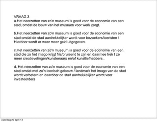VRAAG 3
a.Het neerzetten van zo'n museum is goed voor de economie van een
stad, omdat de bouw van het museum voor werk zorgt.
b.Het neerzetten van zo'n museum is goed voor de economie van een
stad omdat de stad aantrekkelijker wordt voor bezoekers/toeristen /
Hierdoor wordt er weer meer geld uitgegeven.
c.Het neerzetten van zo'n museum is goed voor de economie van een
stad die zo het imago krijgt fris/bruisend te zijn en daarmee trek t ze
meer creatievelingen/kunstenaars en/of kunstliefhebbers .
d. Het neerzetten van zo'n museum is goed voor de economie van een
stad omdat met zo'n iconisch gebouw / landmark het imago van de stad
wordt verbeterd en daardoor de stad aantrekkelijker wordt voor
investeerders
zaterdag 20 april 13
 
