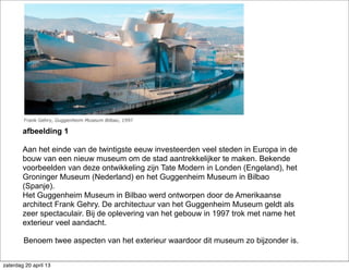 afbeelding 1
Aan het einde van de twintigste eeuw investeerden veel steden in Europa in de
bouw van een nieuw museum om de stad aantrekkelijker te maken. Bekende
voorbeelden van deze ontwikkeling zijn Tate Modern in Londen (Engeland), het
Groninger Museum (Nederland) en het Guggenheim Museum in Bilbao
(Spanje).
Het Guggenheim Museum in Bilbao werd ontworpen door de Amerikaanse
architect Frank Gehry. De architectuur van het Guggenheim Museum geldt als
zeer spectaculair. Bij de oplevering van het gebouw in 1997 trok met name het
exterieur veel aandacht.
Benoem twee aspecten van het exterieur waardoor dit museum zo bijzonder is.
zaterdag 20 april 13
 